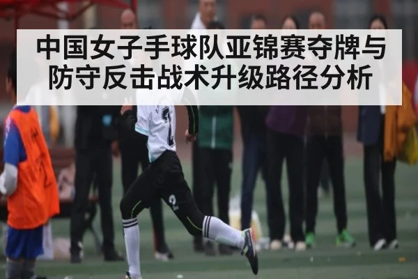 中国女子手球队亚锦赛夺牌与防守反击战术升级路径分析