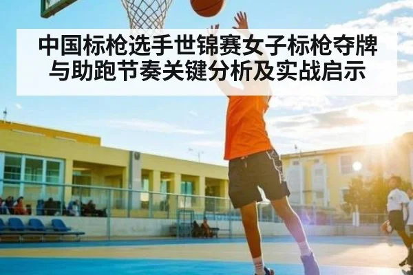 中国标枪选手世锦赛女子标枪夺牌与助跑节奏关键分析及实战启示